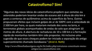 “Algumas das novas ideias do catastrofismo propõem que cometas ou
asteroides poderiam levantar ondas do oceano até à altura de oito km e
gases a centenas de quilômetros acima da superfície da Terra. Outros
propuseram efeitos que incluem golpes de ar de 500ºC com a velocidade de
2.500 km por hora, os quais matariam metade dos seres na terra, e
terremotos globais acompanhados de ondas do solo que atingiriam 10
metros de altura. A abertura de rachaduras de 10 a 100 km e a formação
rápida de montanhas também têm sido propostas. Há inclusive uma
sugestão de que esses choques podem ter iniciado a separação do antigo
supercontinente chamado Gondwana.” (Ariel A. Roth)
http://www.filosofiadasorigens.org.br/fo/index.php/estruturas-conceituais-menu-
artigos/101-catastrofismo-sim
Catastrofismo? Sim!
 