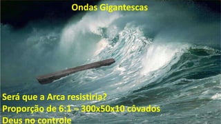 Ondas Gigantescas
Será que a Arca resistiria?
Proporção de 6:1 – 300x50x10 côvados
Deus no controle
 