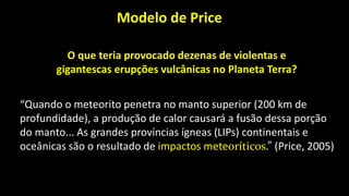 “Quando o meteorito penetra no manto superior (200 km de
profundidade), a produção de calor causará a fusão dessa porção
do manto... As grandes províncias ígneas (LIPs) continentais e
oceânicas são o resultado de impactos meteoríticos.” (Price, 2005)
O que teria provocado dezenas de violentas e
gigantescas erupções vulcânicas no Planeta Terra?
Modelo de Price
 
