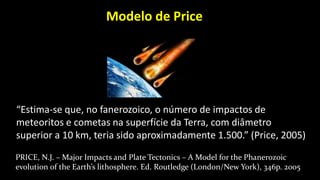 “Estima-se que, no fanerozoico, o número de impactos de
meteoritos e cometas na superfície da Terra, com diâmetro
superior a 10 km, teria sido aproximadamente 1.500.” (Price, 2005)
PRICE, N.J. – Major Impacts and Plate Tectonics – A Model for the Phanerozoic
evolution of the Earth’s lithosphere. Ed. Routledge (London/New York), 346p. 2005
Modelo de Price
 