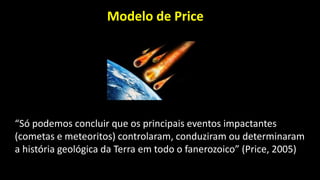 Modelo de Price
“Só podemos concluir que os principais eventos impactantes
(cometas e meteoritos) controlaram, conduziram ou determinaram
a história geológica da Terra em todo o fanerozoico” (Price, 2005)
 