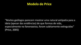 Modelo de Price
“Muitos geólogos parecem mostrar uma natural antipatia para a
ideia (apesar das evidências) de que formas de vida,
especialmente no fanerozoico, foram subitamente extinguidas”
(Price, 2005)
 