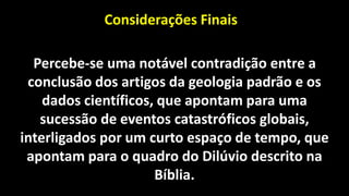 Impactos meteóricos e suas consequências
Considerações Finais
Percebe-se uma notável contradição entre a
conclusão dos artigos da geologia padrão e os
dados científicos, que apontam para uma
sucessão de eventos catastróficos globais,
interligados por um curto espaço de tempo, que
apontam para o quadro do Dilúvio descrito na
Bíblia.
 