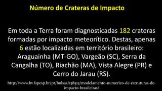 Em toda a Terra foram diagnosticadas 182 crateras
formadas por impacto meteorítico. Destas, apenas
6 estão localizadas em território brasileiro:
Araguainha (MT-GO), Vargeão (SC), Serra da
Cangalha (TO), Riachão (MA), Vista Alegre (PR) e
Cerro do Jarau (RS).
Número de Crateras de Impacto
http://www.bv.fapesp.br/pt/bolsas/138515/modelamento-numerico-de-estruturas-de-
impacto-brasileiras/
 