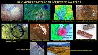 10 MAIORES CRATERAS DE METEOROS NA TERRA
Cratera de Vredefort – África do Sul Cratera de Sudbury - Canadá Cratera de Chicxulub – Yucatán, México Cratera de Popigai – Sibéria, Rússia
Cratera de Manicouagan –
Quebec, Canadá
Cratera de Acraman – Austrália Cratera de Chesapeake – EUA Cratera de Morokweng – África do Sul
Cratera de Kara - Rússia
Cratera Beaverhead – Estados Unidos
 