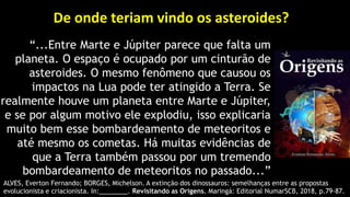 De onde teriam vindo os asteroides?
“...Entre Marte e Júpiter parece que falta um
planeta. O espaço é ocupado por um cinturão de
asteroides. O mesmo fenômeno que causou os
impactos na Lua pode ter atingido a Terra. Se
realmente houve um planeta entre Marte e Júpiter,
e se por algum motivo ele explodiu, isso explicaria
muito bem esse bombardeamento de meteoritos e
até mesmo os cometas. Há muitas evidências de
que a Terra também passou por um tremendo
bombardeamento de meteoritos no passado...”
ALVES, Everton Fernando; BORGES, Michelson. A extinção dos dinossauros: semelhanças entre as propostas
evolucionista e criacionista. In:________. Revisitando as Origens. Maringá: Editorial NumarSCB, 2018, p.79-87.
 