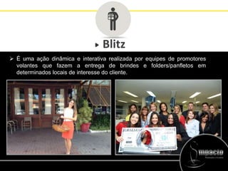 Blitz
 É uma ação dinâmica e interativa realizada por equipes de promotores
volantes que fazem a entrega de brindes e folders/panfletos em
determinados locais de interesse do cliente.
 