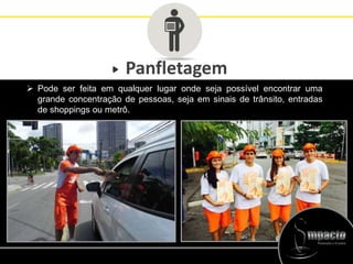 Panfletagem
 Pode ser feita em qualquer lugar onde seja possível encontrar uma
grande concentração de pessoas, seja em sinais de trânsito, entradas
de shoppings ou metrô.
 