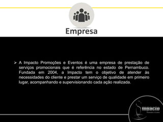 Empresa
 A Impacto Promoções e Eventos é uma empresa de prestação de
serviços promocionais que é referência no estado de Pernambuco.
Fundada em 2004, a Impacto tem o objetivo de atender às
necessidades do cliente e prestar um serviço de qualidade em primeiro
lugar, acompanhando e supervisionando cada ação realizada.
 