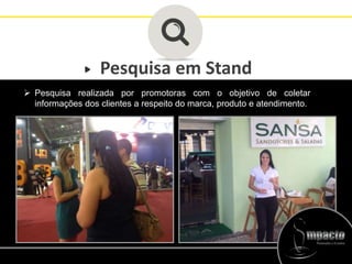 Pesquisa em Stand
 Pesquisa realizada por promotoras com o objetivo de coletar
informações dos clientes a respeito do marca, produto e atendimento.
 