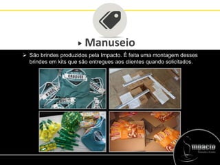Manuseio
 São brindes produzidos pela Impacto. É feita uma montagem desses
brindes em kits que são entregues aos clientes quando solicitados.
 