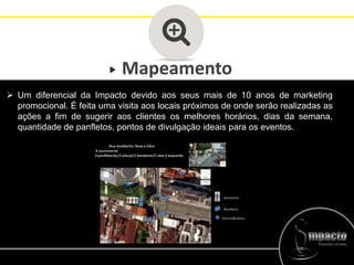 Mapeamento
 Um diferencial da Impacto devido aos seus mais de 10 anos de marketing
promocional. É feita uma visita aos locais próximos de onde serão realizadas as
ações a fim de sugerir aos clientes os melhores horários, dias da semana,
quantidade de panfletos, pontos de divulgação ideais para os eventos.
 