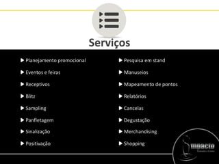 Serviços
Planejamento promocional
Eventos e feiras
Receptivos
Blitz
Sampling
Panfletagem
Pesquisa em stand
Manuseios
Mapeamento de pontos
Relatórios
Cancelas
Degustação
Sinalização Merchandising
Positivação Shopping
 