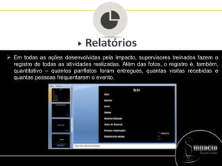 Relatórios
 Em todas as ações desenvolvidas pela Impacto, supervisores treinados fazem o
registro de todas as atividades realizadas. Além das fotos, o registro é, também,
quantitativo – quantos panfletos foram entregues, quantas visitas recebidas e
quantas pessoas frequentaram o evento.
 