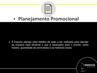 Planejamento Promocional
 A Impacto planeja cada detalhe da ação a ser realizada para atender
de maneira mais eficiente o que é necessário para o evento; como
horário, quantidade de promotores e os melhores locais.
 