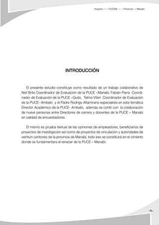 -1-
Impacto de la PUCEM en la Provincia de Manabí
INTRODUCCIÓN
El presente estudio constituye como resultado de un trabajo colaborativo de
Neil Brito Coordinador de Evaluación de la PUCE –Manabí, Fabián Parra Coordi-
nador de Evaluación de la PUCE –Quito, Telmo Viteri Coordinador de Evaluación
de la PUCE- Ambato y el Padre Rodrigo Altamirano especialista en esta temática
Director Académico de la PUCE- Ambato, además se contó con la colaboración
de nueve personas entre Directores de carrera y docentes de la PUCE – Manabí
en calidad de encuestadores.
El mismo es prueba textual de las opiniones de empleadores, beneficiarios de
proyectos de investigación así como de proyectos de vinculación y autoridades de
veintiún cantones de la provincia de Manabí, todo eso se constituirá en el cimiento
donde se fundamentara el renacer de la PUCE – Manabí.
 