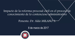 Impacto de la reforma procesal civil en el proceso de
conocimiento de lo contencioso administrativo
Ponente: Dr. Aldo MILANO S.
8 de marzo de 2017
 