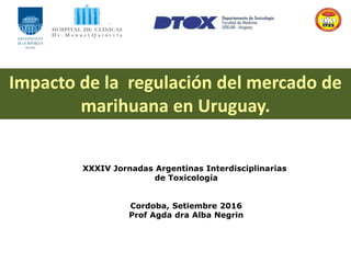 XXXIV Jornadas Argentinas Interdisciplinarias
de Toxicología
Cordoba, Setiembre 2016
Prof Agda dra Alba Negrin
Impacto de la regulación del mercado de
marihuana en Uruguay.
 