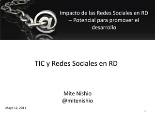 Impacto de las Redes Sociales en RD
                          – Potencial para promover el
                                    desarrollo




                TIC y Redes Sociales en RD


                        Mite Nishio
                        @mitenishio
Mayo 12, 2011
                                                        1
 