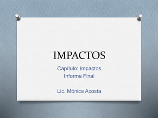 IMPACTOS
Capítulo: Impactos
Informe Final
Lic. Mónica Acosta
 