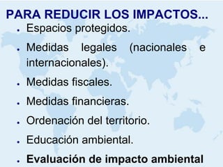 PARA REDUCIR LOS IMPACTOS... 
●Espacios protegidos. 
●Medidas legales (nacionales e internacionales). 
●Medidas fiscales. 
●Medidas financieras. 
●Ordenación del territorio. 
●Educación ambiental. 
●Evaluación de impacto ambiental  