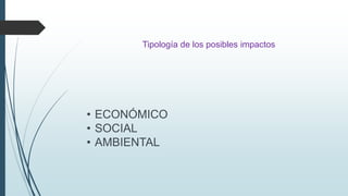 Tipología de los posibles impactos 
• ECONÓMICO 
• SOCIAL 
• AMBIENTAL 
 