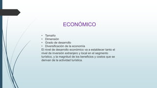 ECONÓMICO 
• Tamaño 
• Dimensión 
• Grado de desarrollo 
• Diversificación de la economía 
El nivel de desarrollo económico va a establecer tanto el 
nivel de inversión extranjero y local en el segmento 
turístico, y la magnitud de los beneficios y costos que se 
derivan de la actividad turística. 
 