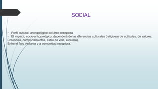 SOCIAL 
• Perfil cultural, antropológico del área receptora 
• El impacto socio-antropológico, dependerá de las diferencias culturales (religiosas de actitudes, de valores, 
Creencias, comportamientos, estilo de vida, etcétera). 
Entre el flujo visitante y la comunidad receptora. 
 