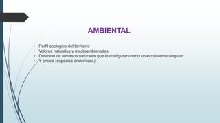 AMBIENTAL 
• Perfil ecológico del territorio 
• Valores naturales y medioambientales 
• Dotación de recursos naturales que lo configuran como un ecosistema singular 
• Y propio (especies endémicas). 
 