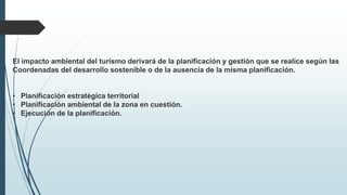 El impacto ambiental del turismo derivará de la planificación y gestión que se realice según las 
Coordenadas del desarrollo sostenible o de la ausencia de la misma planificación. 
• Planificación estratégica territorial 
• Planificación ambiental de la zona en cuestión. 
• Ejecución de la planificación. 
 