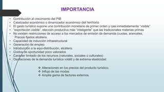 IMPORTANCIA 
• Contribución al crecimiento del PIB 
• Catalizador económico o dinamizador económico del territorio 
• El gasto turístico supone una contribución monetaria de primer orden y casi inmediatamente “visible” 
• “exportación visible”, elección productiva más “inteligente” que las tradicionales materias primas 
• No existen restricciones de acceso a los mercados de emisión de demanda (cuotas, aranceles, 
Precios fijados etcétera. 
• Capacidad de inducción infraestructural 
• Generación de empleo 
• Introducción a la equi-distribución, etcétera. 
• Costos de oportunidad poco valorados 
• Carácter limitado de los recursos (naturales, sociales o culturales) 
• Oscilaciones de la demanda turística volátil y de extrema elasticidad 
 Alteraciones en los precios del producto turístico. 
 Influjo de las modas 
 Amplia gama de factores externos. 
