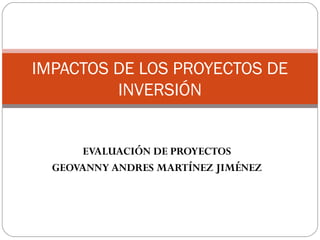 EVALUACIÓN DE PROYECTOS
GEOVANNY ANDRES MARTÍNEZ JIMÉNEZ
IMPACTOS DE LOS PROYECTOS DE
INVERSIÓN
 