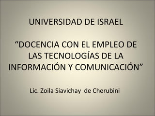 UNIVERSIDAD DE ISRAEL “ DOCENCIA CON EL EMPLEO DE LAS TECNOLOGÍAS DE LA INFORMACIÓN Y COMUNICACIÓN” Lic. Zoila Siavichay  de Cherubini   