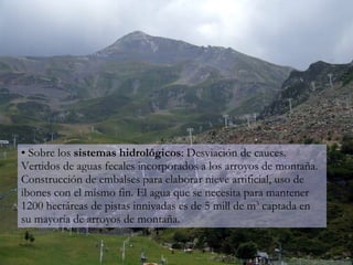 Sobre los  sistemas hidrológicos : Desviación de cauces. Vertidos de aguas fecales incorporados a los arroyos de montaña. Construcción de embalses para elaborar nieve artificial, uso de ibones con el mismo fin. El agua que se necesita para mantener 1200 hectáreas de pistas innivadas es de 5 mill de m 3  captada en su mayoría de arroyos de montaña. 