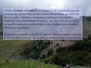 Sobre  el   suelo y el relieve : La irrupción de maquinaria pesada destruye de manera irreversible cientos de hectáreas de suelo. Se llevan a cabo voladuras, desmontes, explanaciones, taludes, eliminación de afloramientos rocosos, etc, con el fin de suavizar los perfiles naturales conduciendo a una desfiguración absoluta del sustrato geológico. Aumenta la erosión, se pierde la capa de cubierta vegetal, aumenta la escorrentía y el riesgo de avenidas y se desestabilizan las laderas. 