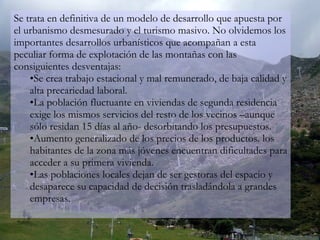 Se trata en definitiva de un modelo de desarrollo que apuesta por el urbanismo desmesurado y el turismo masivo. No olvidemos los importantes desarrollos urbanísticos que acompañan a esta peculiar forma de explotación de las montañas con las consiguientes desventajas: Se crea trabajo estacional y mal remunerado, de baja calidad y alta precariedad laboral. La población fluctuante en viviendas de segunda residencia exige los mismos servicios del resto de los vecinos –aunque sólo residan 15 días al año- desorbitando los presupuestos. Aumento generalizado de los precios de los productos. los habitantes de la zona más jóvenes encuentran dificultades para acceder a su primera vivienda. Las poblaciones locales dejan de ser gestoras del espacio y desaparece su capacidad de decisión trasladándola a grandes empresas. 