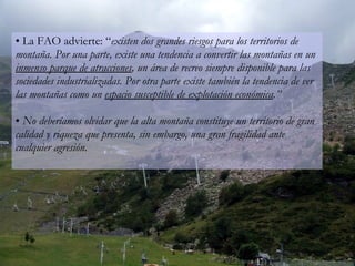 La FAO advierte: “ existen dos grandes riesgos para los territorios de montaña. Por una parte, existe una tendencia a convertir las montañas en un  inmenso parque de atracciones , un área de recreo siempre disponible para las sociedades industrializadas. Por otra parte existe también la tendencia de ver las montañas como un  espacio susceptible de explotación económica .” No deberíamos olvidar que la alta montaña constituye un territorio de gran calidad y riqueza que presenta, sin embargo, una gran fragilidad ante cualquier agresión.  