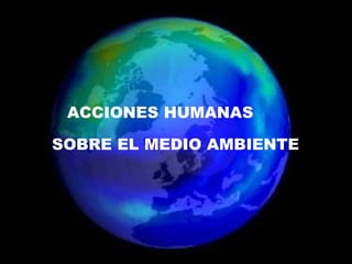 ACCIONES HUMANAS  SOBRE EL MEDIO AMBIENTE ACCIONES HUMANAS  SOBRE EL MEDIO AMBIENTE 