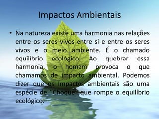 Impactos Ambientais
• Na natureza existe uma harmonia nas relações
  entre os seres vivos entre si e entre os seres
  vivos e o meio ambiente. É o chamado
  equilíbrio ecológico. Ao quebrar essa
  harmonia, o homem provoca o que
  chamamos de impacto ambiental. Podemos
  dizer que os Impactos ambientais são uma
  espécie de “Choque” que rompe o equilíbrio
  ecológico.
 