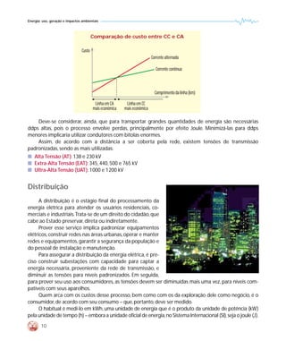 Energia: uso, geração e impactos ambientais



                                        Comparação de custo entre CC e CA

                                Custo
                                                                          Corrente alternada

                                                                             Corrente contínua



                                                                            Comprimento da linha (km)

                                         Linha em CA      Linha em CC
                                        mais econômica   mais econômica

    Deve-se considerar, ainda, que para transportar grandes quantidades de energia são necessárias
ddps altas, pois o processo envolve perdas, principalmente por efeito Joule. Minimizá-las para ddps
menores implicaria utilizar condutores com bitolas enormes.
    Assim, de acordo com a distância a ser coberta pela rede, existem tensões de transmissão
padronizadas, sendo as mais utilizadas:
s Alta Tensão (AT): 138 e 230 kV
s Extra-Alta Tensão (EAT): 345, 440, 500 e 765 kV
s Ultra-Alta Tensão (UAT): 1000 e 1200 kV


Distribuição
      A distribuição é o estágio final do processamento da
energia elétrica para atender os usuários residenciais, co-
merciais e industriais.Trata-se de um direito do cidadão, que
cabe ao Estado preservar, direta ou indiretamente.
      Prover esse serviço implica padronizar equipamentos
elétricos, construir redes nas áreas urbanas, operar e manter
redes e equipamentos, garantir a segurança da população e
do pessoal de instalação e manutenção.
      Para assegurar a distribuição da energia elétrica, é pre-
ciso construir subestações com capacidade para captar a
energia necessária, proveniente da rede de transmissão, e
diminuir as tensões para níveis padronizados. Em seguida,
para prover seu uso aos consumidores, as tensões devem ser diminuídas mais uma vez, para níveis com-
patíveis com seus aparelhos.
      Quem arca com os custos desse processo, bem como com os da exploração dele como negócio, é o
consumidor, de acordo com seu consumo – que, portanto, deve ser medido.
      O habitual é medi-lo em kWh, uma unidade de energia que é o produto da unidade de potência (kW)
pela unidade de tempo (h) – embora a unidade oficial de energia, no Sistema Internacional (SI), seja o joule (J).
        10
 