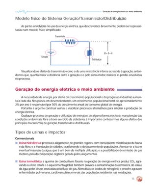 Geração de energia elétrica e meio ambiente



Modelo físico do Sistema Geração/Transmissão/Distribuição
     As partes envolvidas no uso da energia elétrica, que descrevemos brevemente, podem ser represen-
tadas num modelo físico simplificado:

                                 Transmissão




                                                                                U = E – ri
                     Geração
                                                                Distribuição



    Visualizando o efeito da transmissão como o de uma resistência interna acrescida à geração, enten-
demos que, quanto maior a distância entre a geração e o pólo consumidor, maiores as perdas envolvidas
no processo.


Geração de energia elétrica e meio ambiente
      A necessidade de energia, por efeito do crescimento populacional e do progresso industrial, aumen-
ta a cada dia. Nos países em desenvolvimento, um crescimento populacional total de aproximadamente
2% por ano é responsável por 50% do crescimento anual do consumo global de energia.
      Portanto é urgente construir usinas e viabilizar processos alternativos para ampliar a produção de
energia elétrica.
      Qualquer processo de geração e utilização de energia é, de alguma forma, nocivo à manutenção das
condições ambientais. Para o bom exercício da cidadania, é importante conhecermos alguns efeitos dos
principais mecanismos de geração, transmissão e distribuição.


Tipos de usinas e impactos
Convencionais
s Usina hidrelétrica: provoca o alagamento de grandes regiões, com conseqüente modificação da fauna
  e da flora, e a inundação de cidades, ocasionando o deslocamento de populações. Acresce-se a isso o
  eventual mau uso da água, que é um bem de múltipla utilização, e a possibilidade de emissão de gás
  metano, pela decomposição orgânica gerada pelos alagamentos.

s Usina termelétrica: a queima de combustíveis fósseis na geração de energia elétrica produz CO2, agra-
  vando o efeito estufa e o aquecimento global.Também provoca a contaminação da atmosfera, do solo e
  da água pelas cinzas arrastadas pelo fluxo de gás. Além disso, os óxidos de nitrogênio e enxofre agravam
  enfermidades pulmonares, cardiovasculares e renais das populações residentes nas imediações.

                                                                                                              11
 