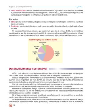 Energia: uso, geração e impactos ambientais


s Usina termonuclear: além de envolver as questões vitais da segurança e do tratamento de resíduos
  nucleares, tem como importantes fatores negativos a emissão de CO2 e o aumento da temperatura dos
  cursos d’água empregados na refrigeração, prejudicando a biodiversidade local.

Alternativas
s Eólica: produz nível elevado de poluição sonora, podendo provocar alterações auditivas na população
  das proximidades.
s Oceânica: a construção de barragens pode mudar as cadeias alimentares locais, prejudicando a fauna
  e a flora.
     De todos os efeitos nocivos citados, o que parece mais grave é o da emissão de CO2 nas termelétricas,
considerando-se que elas são responsáveis por 64% da matriz energética mundial. Podemos ter uma idéia da
intensidade com que a produção de energia agrava o efeito estufa pelo gráfico abaixo (Goldemberg, 1998).

                                      Contribuição para o efeito estufa
                                                            Desmatamento
                                                                9%
                                                Agricultura
                                                   14%
                                              Indústria                    Produção
                                                4%                         de energia
                                                                             56%
                                                     CFCs
                                                     17%



Desenvolvimento sustentável
     O fator mais relevante nos problemas ambientais decorrentes do uso da energia é o emprego de
combustíveis fósseis na produção de eletricidade, no setor de transporte e na indústria.
     Resolver esse problema eliminando a causa evidentemente é uma tarefa muito difícil, pois os com-
bustíveis fósseis respondem por mais de 90% do consumo atual de energia mundial. Entretanto não
parece impossível, dadas as alternativas de fontes renováveis disponíveis hoje.
     Usar gás natural nas termelétricas é interessante, pois, em comparação com os combustíveis fósseis,
emite metade do CO2 por kWh e praticamente não emite óxidos de enxofre e nitrogênio.
     Fazendas de produção de energia a partir de biomassa representam outra solução bastante con-
vidativa, uma vez que o CO2 por elas emitido pode ser reabsorvido nos processos de fotossíntese e não há
emissão de óxidos de enxofre e nitrogênio.
     Há ainda a energia solar, que pode ser utilizada como fonte quente nas termelétricas ou ser direta-
mente convertida em elétrica, nas células fotovoltaicas.
     As desigualdades entre os países, no entanto, determinam diferenças não só no volume de energia
consumido (os pobres consomem menos que os ricos), como também na forma de obtê-la: as melhores

        12
 