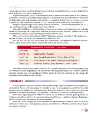 Conclusão


soluções para a matriz energética dos países desenvolvidos, quando aplicadas ao contexto de países em
desenvolvimento, nem sempre serão ótimas.
      A questão energética influencia diretamente o desenvolvimento e o meio ambiente. Não podemos
privilegiar o primeiro provocando drásticos impactos no segundo. É nisso que se fundamenta o conceito
de desenvolvimento sustentável, que defende não só a qualidade de vida atual, mas também a herança
a ser deixada para as gerações futuras, propondo a proteção e a manutenção dos sistemas naturais.
      Um passo significativo para a concretização desse conceito foi a Conferência de Estocolmo, em 1972,
que enfatizou a questão ambiental e a convivência na Terra.
      Outro foi a ECO 92 ou Unced (United Nations Conference on Environment and Development), realizada
no Rio de Janeiro, que frisou o problema da utilização de combustíveis fósseis na produção de energia
devido à emissão de CO2 e o conseqüente agravamento do efeito estufa.
      Mais recentemente, o Protocolo de Kyoto (1997) procurou restringir a emissão de CO2 dos países, su-
gerindo o emprego de mecanismos para um desenvolvimento limpo.
      Para dar uma idéia dos reais responsáveis pelo efeito estufa e pela degradação ambiental, apresen-
tamos a tabela abaixo, com o volume anual de CO2 emitido por diversos países.

                               Emissão de CO2 (toneladas de CO2 per capita)
             Quantidade           Países
             Entre 16 e 36        Estados Unidos e Austrália.
             Entre 7 e 16         Japão, Canadá, Rússia, Ucrânia, Polônia e África do Sul.
             Entre 2,5 e 7        União Européia, China, México, Chile, Argentina e Venezuela.
             Entre 0,8 e 2,5      Brasil, Índia, Indonésia, países da América Central e Caribe.

     Os Estados Unidos, um dos maiores emissores de CO2, posicionaram-se contra as medidas propostas
no Protocolo de Kyoto, alegando que elas acarretariam uma redução drástica na sua economia, podendo
provocar recessão. Esse é um exemplo da tentativa suicida de manter a economia dos ricos à custa da
degradação da qualidade de vida de todos.


Conclusão
     A introdução em larga escala de fontes renováveis de energia, embora desejável, não será fácil, pois os
combustíveis fósseis têm baixo preço de mercado, e essa é a preocupação que, infelizmente, ainda
prevalece: quando calculamos o custo das diversas alternativas energéticas, não consideramos o custo da
degradação ambiental resultante de cada uma delas – exorbitante, no caso dos combustíveis fósseis.
     Além disso, alguns problemas ambientais devem ser encarados de maneira global, para que se
implantem soluções resultantes de cooperação internacional honesta e eqüitativa, não cabendo às popu-
lações carentes o ônus da manutenção da riqueza alheia.
     Repensar a matriz energética é responsabilidade das administrações de todos os países. Fiscalizar as
soluções é tarefa de toda a população, que, para isso, necessita de boa informação técnica e de um pouco
de cultura tecnológica.

                                                                                                   13
 
