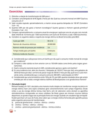 Energia: uso, geração e impactos ambientais



Exercícios
1. Obtenha a relação de transformação de kWh para J.
2. Considere uma lâmpada de 60 W, ligada 3 horas por dia. Qual seu consumo mensal em kWh? Qual seu
   consumo em J?
3. Subir escadas equivale, aproximadamente, a manter acesas quantas lâmpadas de 100 W? (Considere
   1cal = 4J).
4. Quantos kWh por dia gasta o homem tecnológico? Quanto gastava o homem agrícola primitivo?
   (Considere 1cal = 4J.)
5. Compare, aproximadamente, o consumo anual de energia per capita por ano de um país com mortali-
   dade infantil de 10 mortes por 1 000 nascimentos com outro de 40 mortes a cada 1 000 nascimentos.
6. Considere os seguintes dados a respeito da energia elétrica no Brasil, fornecidos pelo IBGE:

      Custo por kWh                                 R$ 0,18
      Número de chuveiros elétricos                 28 000 000
      Número médio de pessoas por residência        3,6
      Tempo médio para um banho                     8 minutos
      Potência média do chuveiro                    4 kW

    a) Considerando que cada pessoa toma um banho por dia, qual o consumo médio mensal de energia
       por residência?
    b) Compare o valor obtido no item anterior com os 100 kWh dados como limite pelos órgãos gover-
       namentais.
    c) Qual o consumo nacional anual em kWh, considerando apenas o gasto com banhos?
    d) Se uma residência tem, além do chuveiro, 3 lâmpadas de 100 W (1 hora por dia), uma geladeira de
       300 W (8 horas por dia) e um ferro de passar roupa de 500 W (1 hora por dia), qual será o custo men-
       sal da conta, considerando que o consumo acima de 200 kWh é sobretaxado em 50%?
    e) Considerando que uma termelétrica emite 100 g de CO2 por kWh, quantas toneladas desse gás seriam
       emitidas por ano se toda a energia relativa a banhos do Brasil passasse a ser gerada dessa maneira?

7. (Simulado-Anglo)
   Michael Faraday, em 1831, descobriu uma maneira muito simples de transformar energia mecânica em
   energia elétrica: fazer uma espira condutora girar convenientemente num campo magnético. Desde
   então, o uso da energia elétrica tornou mais fácil a arte de sobreviver, como atestam os aparelhos
   eletrodomésticos, incorporados ao nosso cotidiano. No Brasil, graças aos imensos recursos hídricos
   disponíveis, as quedas d’água são as principais fontes de energia. Quando um estudante liga um liqüidi-
   ficador para fazer um suco de frutas, deve saber que a energia cinética fornecida pelo aparelho passou
   pelos seguintes processos de transformação:
   a) potencial gravitacional – cinética – elétrica – cinética
   b) cinética – térmica – elétrica – cinética
   c) cinética – potencial gravitacional – elétrica – térmica cinética

        14
 