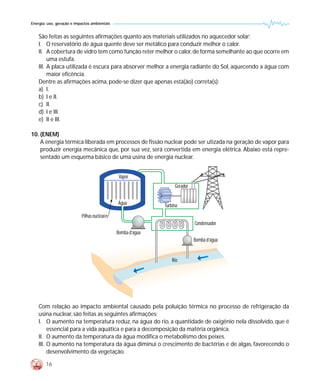 Energia: uso, geração e impactos ambientais


    São feitas as seguintes afirmações quanto aos materiais utilizados no aquecedor solar:
    I. O reservatório de água quente deve ser metálico para conduzir melhor o calor.
    II. A cobertura de vidro tem como função reter melhor o calor, de forma semelhante ao que ocorre em
         uma estufa.
    III. A placa utilizada é escura para absorver melhor a energia radiante do Sol, aquecendo a água com
         maior eficência.
    Dentre as afirmações acima, pode-se dizer que apenas está(ão) correta(s):
    a) I.
    b) I e II.
    c) II.
    d) I e III.
    e) II e III.

10. (ENEM)
    A energia térmica liberada em processos de fissão nuclear pode ser utizada na geração de vapor para
    produzir energia mecânica que, por sua vez, será convertida em energia elétrica. Abaixo está repre-
    sentado um esquema básico de uma usina de energia nuclear.


                                               Vapor
                                                                  Gerador


                                              Água           Turbina
                           Pilhas nucleares
                                                                            Condensador
                                              Bomba d’água
                                                                            Bomba d’água


                                                                 Rio




    Com relação ao impacto ambiental causado pela poluição térmica no processo de refrigeração da
    usina nuclear, são feitas as seguintes afirmações:
    I. O aumento na temperatura reduz, na água do rio, a quantidade de oxigênio nela dissolvido, que é
         essencial para a vida aquática e para a decomposição da matéria orgânica.
    II. O aumento da temperatura da água modifica o metabolismo dos peixes.
    III. O aumento na temperatura da água diminui o crescimento de bactérias e de algas, favorecendo o
         desenvolvimento da vegetação.

        16
 