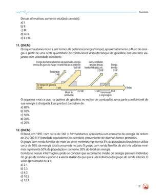 Exercícios


   Dessas afirmativas, somente está(ão) correta(s):
   a) I.
   b) II.
   c) III.
   d) I e II.
   e) II e III.

11. (ENEM)
    O esquema abaixo mostra, em termos de potência (energia/tempo), aproximadamente, o fluxo de ener-
    gia, a partir de uma certa quantidade de combustível vinda do tanque de gasoilina, em um carro via-
    jando com velocidade constante.
                 Energia dos hidrocarbonetos não queimados, energia          Luzes, ventilador,
             térmica dos gases de escape e transferida ao ar ambiente         gerador, direção,       Energia
                                                              56,8 kW     bomba hidráulica, etc.      térmica
                                                                                        2,2 kW           3 kW
                                 Evaporação
                                      1 kW


                  Do tanque de gasolina
                  72 kW                71 kW                                                                    Rodas
                                                  Motor de      14,2 kW              12 kW Transmissão 9 kW
                                                 combustão                                e engrenagens
   O esquema mostra que, na queima de gasolina, no motor de combustão, uma parte considerável de
   sua energia é dissipada. Essa perda é da ordem de:
   a) 80%.
   b) 70%.
   c) 50%.
   d) 30%.
   e) 20%.

12. (ENEM)
    O Brasil, em 1997, com cerca de 160 ϫ 106 habitantes, apresentou um consumo de energia da ordem
    de 250 000 TEP (tonelada equivalente de petróleo), proveniente de diversas fontes primárias.
    O grupo com renda familiar de mais de vinte mínimos representa 5% da população brasileira e utiliza
    cerca de 10% da energia total consumida no país. O grupo com renda familiar de até três salários míni-
    mos representa 50% da população e consome 30% do total de energia.
    Com base nessas informações, pode-se concluir que o consumo médio de energia para um indivíduo
    do grupo de renda superior é x vezes maior do que para um indivíduo do grupo de renda inferior. O
    valor aproximado de x é:
    a) 2,1.
    b) 3,3.
    c) 6,3.
    d) 10,5.
    e) 12,7.

                                                                                                                        17
 