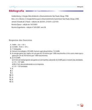Bibliografia



Bibliografia
   Goldemberg, J. Energia, Meio Ambiente e Desenvolvimento. São Paulo, Edusp, 1998.
   Reis, L. B. e Silveira, S. Energia Elétrica para o Desenvolvimento Sustentável. São Paulo, Edusp, 2 000.
   Jornal O Estado de S. Paulo – edições de 26/5/01, 27/5/01 e 22/7/01.
   Revista Época – edição de 14/2/2001.
   Revista Engenharia – edição nº 545/2001, ano 58.
                                -




Respostas dos Exercícios

 1. 1kWh = 3,6 ϫ 106 J.
 2. 5,4 kWh ; 19,44 ϫ 106 J.
 3. 11 lâmpadas.
 4. Homem tecnológico: 255 kWh; homem agrícola primitivo: 13,3 kWh.
 5. A energia gasta, per capita, em um país de 10 mortes por 1 000 nascimentos é três vezes maior que a
    gasta por um de 40 mortes por 1 000 nascimentos.
 6. a) 57,6 kWh.
    b) 57,6% do total proposto são gastos só com banhos,sobrando 42,4 kWh para o restante das atividades.
    c) 1,9 ϫ 1010 kWh.
    d) R$ 27,65, desconsiderando-se os impostos.
    e) 1,9 ϫ 106 toneladas.
 7. A
 8. E
 9. E
10. D
11. A
12. B
13. D




                                                                                                       19
 