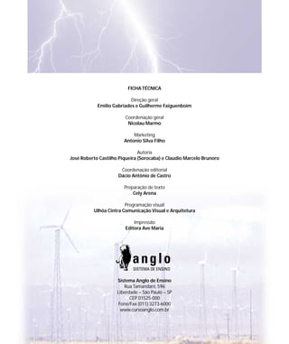 FICHA TÉCNICA

                           Direção geral
            Emílio Gabriades e Guilherme Faiguenboim

                        Coordenação geral
                         Nicolau Marmo

                            Marketing
                        Antonio Silva Filho

                               Autoria
José Roberto Castilho Piqueira (Sorocaba) e Claudio Marcelo Brunoro

                      Coordenação editorial
                     Dácio Antônio de Castro

                        Preparação de texto
                            Cely Arena

                        Programação visual
          Ulhôa Cintra Comunicação Visual e Arquitetura

                            Impressão
                        Editora Ave Maria




                     Sistema Anglo de Ensino
                        Rua Tamandaré, 596
                     Liberdade – São Paulo – SP
                           CEP 01525-000
                     Fone/Fax (011) 3273-6000
                      www.cursoanglo.com.br
 