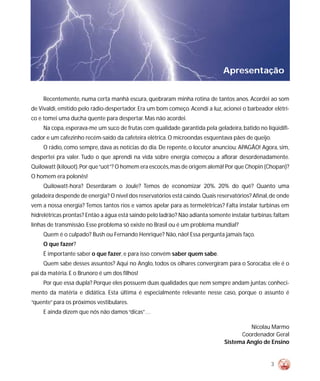 Apresentação


     Recentemente, numa certa manhã escura, quebraram minha rotina de tantos anos. Acordei ao som
de Vivaldi, emitido pelo rádio-despertador. Era um bom começo. Acendi a luz, acionei o barbeador elétri-
co e tomei uma ducha quente para despertar. Mas não acordei.
     Na copa, esperava-me um suco de frutas com qualidade garantida pela geladeira, batido no liqüidifi-
cador e um cafezinho recém-saído da cafeteira elétrica. O microondas esquentava pães de queijo.
     O rádio, como sempre, dava as notícias do dia. De repente, o locutor anunciou: APAGÃO! Agora, sim,
despertei pra valer. Tudo o que aprendi na vida sobre energia começou a aflorar desordenadamente.
Quilowatt (kilouot). Por que “uot”? O homem era escocês, mas de origem alemã! Por que Chopin (Chopan)?
O homem era polonês!
     Quilowatt-hora? Deserdaram o Joule? Temos de economizar 20%. 20% do quê? Quanto uma
geladeira despende de energia? O nível dos reservatórios está caindo. Quais reservatórios? Afinal, de onde
vem a nossa energia? Temos tantos rios e vamos apelar para as termelétricas? Falta instalar turbinas em
hidrelétricas prontas? Então a água está saindo pelo ladrão? Não adianta somente instalar turbinas: faltam
linhas de transmissão. Esse problema só existe no Brasil ou é um problema mundial?
     Quem é o culpado? Bush ou Fernando Henrique? Não, não! Essa pergunta jamais faço.
     O que fazer?
     É importante saber o que fazer, e para isso convém saber quem sabe.
     Quem sabe desses assuntos? Aqui no Anglo, todos os olhares convergiram para o Sorocaba: ele é o
pai da matéria. E o Brunoro é um dos filhos!
     Por que essa dupla? Porque eles possuem duas qualidades que nem sempre andam juntas: conheci-
mento da matéria e didática. Esta última é especialmente relevante nesse caso, porque o assunto é
“quente” para os próximos vestibulares.
     E ainda dizem que nós não damos “dicas”…

                                                                                        Nicolau Marmo
                                                                                     Coordenador Geral
                                                                               Sistema Anglo de Ensino


                                                                                                  3
 