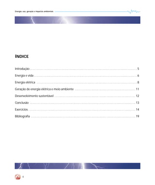 Energia: uso, geração e impactos ambientais




ÍNDICE


Introdução . . . . . . . . . . . . . . . . . . . . . . . . . . . . . . . . . . . . . . . . . . . . . . . . . . . . . . . . . . . . . . . . . . . . . . . . . . . . . . 5

Energia e vida . . . . . . . . . . . . . . . . . . . . . . . . . . . . . . . . . . . . . . . . . . . . . . . . . . . . . . . . . . . . . . . . . . . . . . . . . . . 6

Energia elétrica . . . . . . . . . . . . . . . . . . . . . . . . . . . . . . . . . . . . . . . . . . . . . . . . . . . . . . . . . . . . . . . . . . . . . . . . . 8

Geração de energia elétrica e meio ambiente . . . . . . . . . . . . . . . . . . . . . . . . . . . . . . . . . . . . . . . . . . . . 11

Desenvolvimento sustentável . . . . . . . . . . . . . . . . . . . . . . . . . . . . . . . . . . . . . . . . . . . . . . . . . . . . . . . . . . . 12

Conclusão . . . . . . . . . . . . . . . . . . . . . . . . . . . . . . . . . . . . . . . . . . . . . . . . . . . . . . . . . . . . . . . . . . . . . . . . . . . . . 13

Exercícios . . . . . . . . . . . . . . . . . . . . . . . . . . . . . . . . . . . . . . . . . . . . . . . . . . . . . . . . . . . . . . . . . . . . . . . . . . . . . . 14

Bibliografia . . . . . . . . . . . . . . . . . . . . . . . . . . . . . . . . . . . . . . . . . . . . . . . . . . . . . . . . . . . . . . . . . . . . . . . . . . . . 19




         4
 